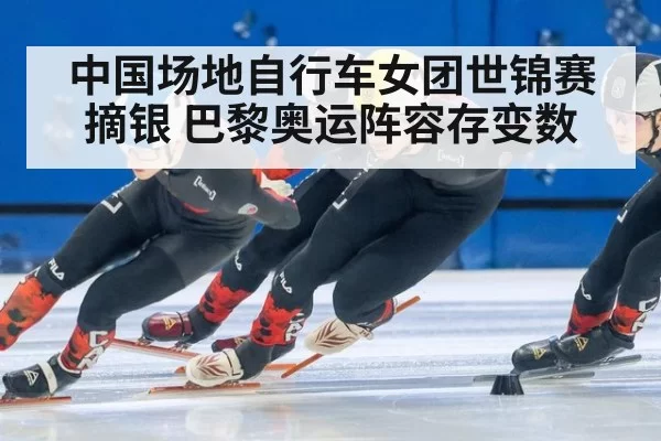 中国场地自行车女团世锦赛摘银 巴黎奥运阵容存变数