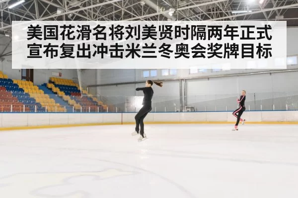 美国花滑名将刘美贤时隔两年正式宣布复出冲击米兰冬奥会奖牌目标