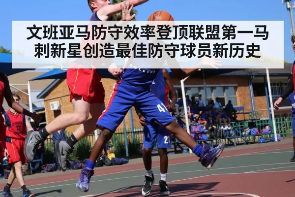 文班亚马防守效率登顶联盟第一马刺新星创造最佳防守球员新历史