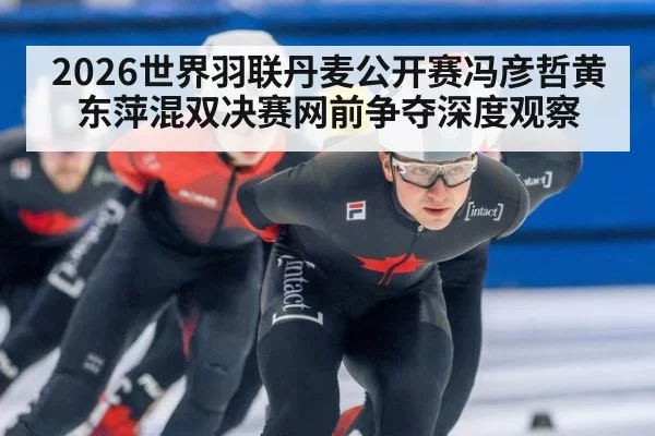 2026世界羽联丹麦公开赛冯彦哲黄东萍混双决赛网前争夺深度观察